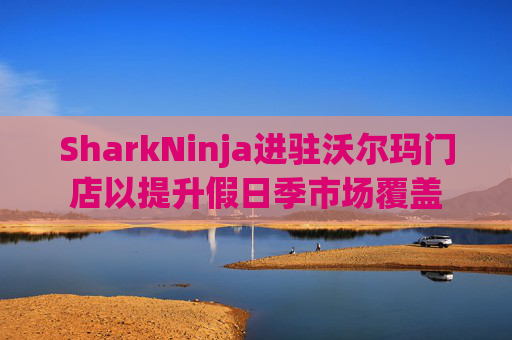 SharkNinja进驻沃尔玛门店以提升假日季市场覆盖