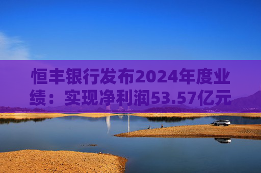 恒丰银行发布2024年度业绩：实现净利润53.57亿元 同比增长4.3%