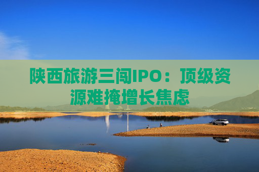 陕西旅游三闯IPO：顶级资源难掩增长焦虑  第1张