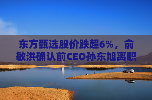 东方甄选股价跌超6%，俞敏洪确认前CEO孙东旭离职