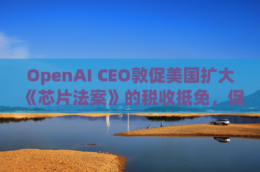 OpenAI CEO敦促美国扩大《芯片法案》的税收抵免，促进人工智能发展