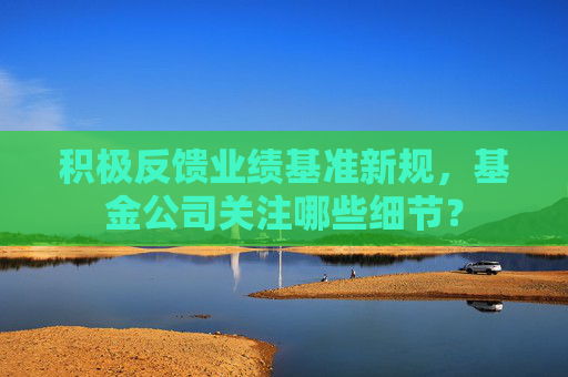 积极反馈业绩基准新规，基金公司关注哪些细节？
