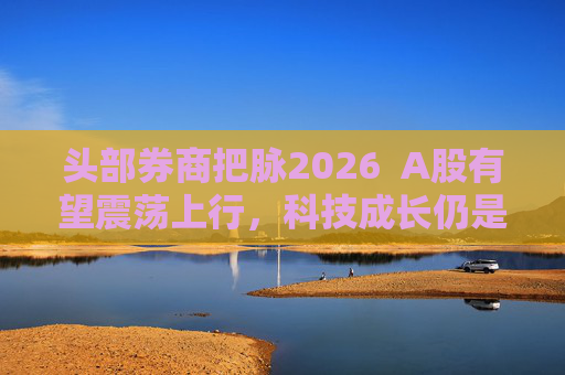 头部券商把脉2026  A股有望震荡上行，科技成长仍是投资主线