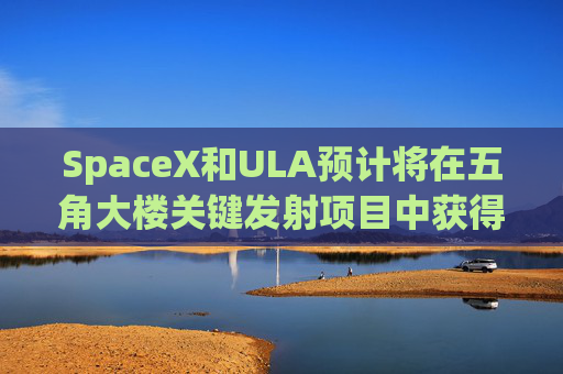 SpaceX和ULA预计将在五角大楼关键发射项目中获得数十亿美元的合同