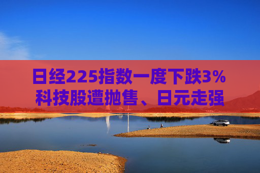 日经225指数一度下跌3% 科技股遭抛售、日元走强