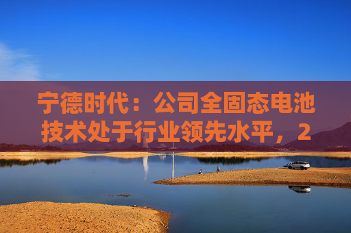 宁德时代：公司全固态电池技术处于行业领先水平，2027年有望实现小批量生产