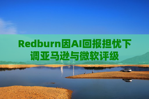 Redburn因AI回报担忧下调亚马逊与微软评级
