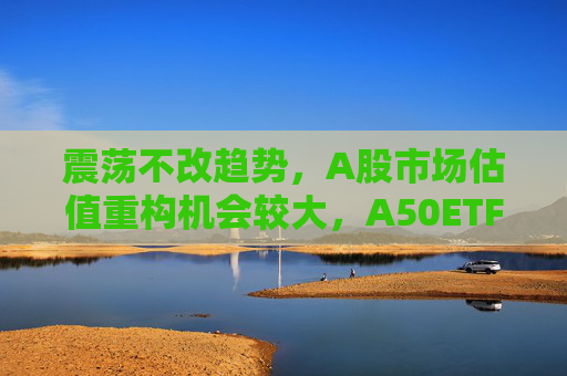 震荡不改趋势，A股市场估值重构机会较大，A50ETF华宝（159596）放量上涨