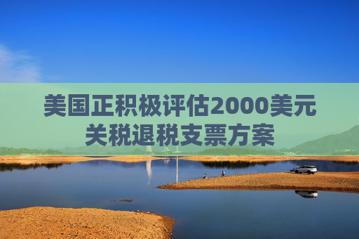 美国正积极评估2000美元关税退税支票方案