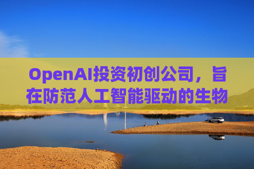 OpenAI投资初创公司，旨在防范人工智能驱动的生物武器