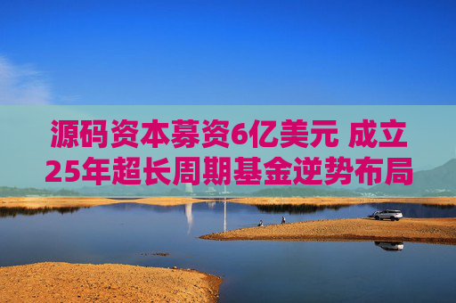 源码资本募资6亿美元 成立25年超长周期基金逆势布局AI与全球化