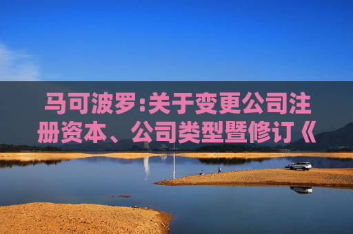 马可波罗:关于变更公司注册资本、公司类型暨修订《公司章程》并办理工商变更登记的公告