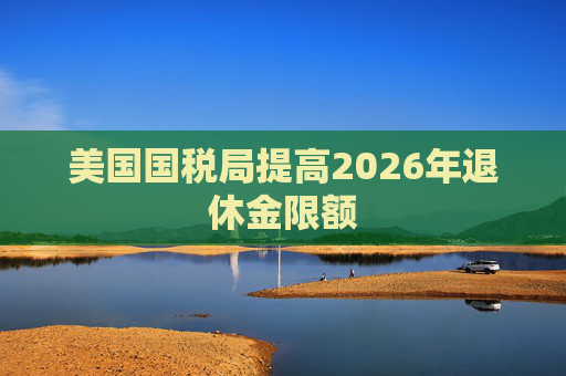 美国国税局提高2026年退休金限额  第1张