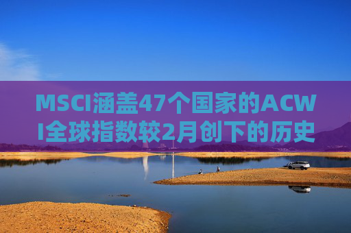 MSCI涵盖47个国家的ACWI全球指数较2月创下的历史高点下跌10%  第1张