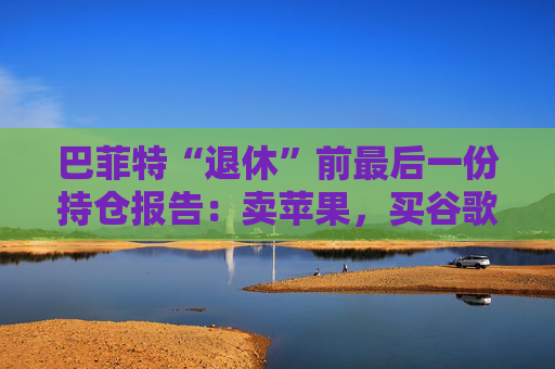 巴菲特“退休”前最后一份持仓报告：卖苹果，买谷歌，连续12季度净卖出