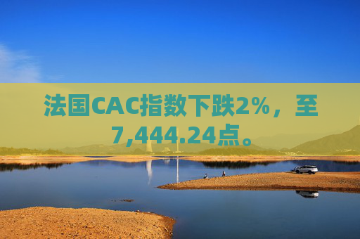 法国CAC指数下跌2%，至7,444.24点。