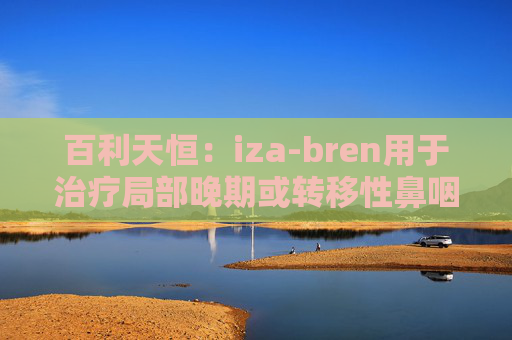 百利天恒：iza-bren用于治疗局部晚期或转移性鼻咽癌的药品上市申请获受理