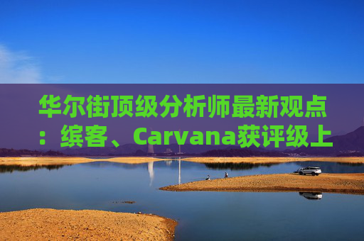 华尔街顶级分析师最新观点：缤客、Carvana获评级上调