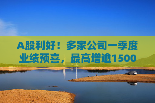 A股利好！多家公司一季度业绩预喜，最高增逾1500%