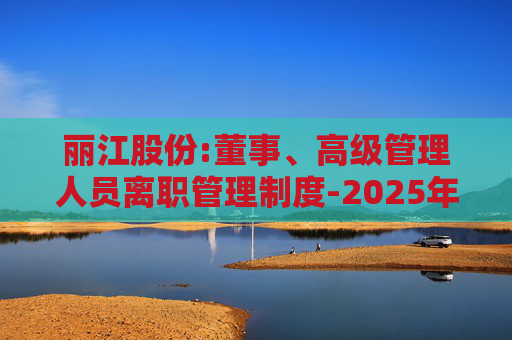 丽江股份:董事、高级管理人员离职管理制度-2025年11月