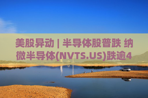 美股异动 | 半导体股普跌 纳微半导体(NVTS.US)跌逾4%