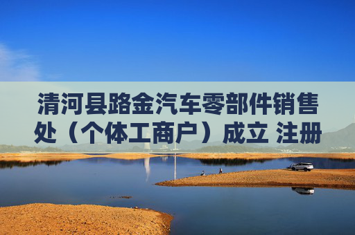 清河县路金汽车零部件销售处（个体工商户）成立 注册资本10万人民币