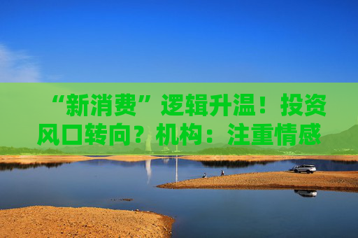 “新消费”逻辑升温！投资风口转向？机构：注重情感满足，Z世代成为消费主力，长期看好消费升级机会  第1张