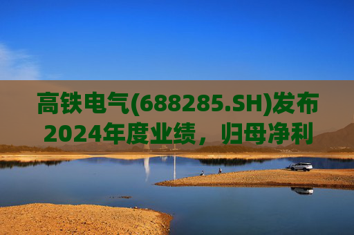 高铁电气(688285.SH)发布2024年度业绩，归母净利润4513.31万元，同比下降18.13%