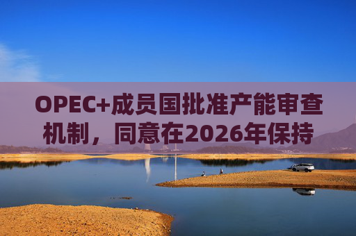 OPEC+成员国批准产能审查机制，同意在2026年保持集团整体石油产量不变