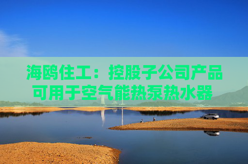 海鸥住工：控股子公司产品可用于空气能热泵热水器 收入占比极低
