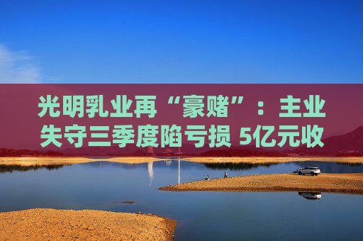 光明乳业再“豪赌”：主业失守三季度陷亏损 5亿元收购小西牛40%股份是否高估？