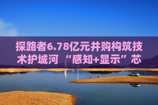 探路者6.78亿元并购构筑技术护城河 “感知+显示”芯片矩阵形成