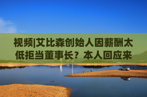 视频|艾比森创始人因薪酬太低拒当董事长？本人回应来了！