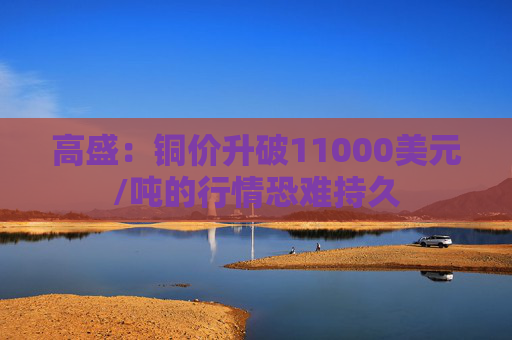 高盛：铜价升破11000美元/吨的行情恐难持久