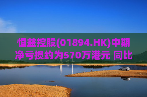 恒益控股(01894.HK)中期净亏损约为570万港元 同比减少约46.73%
