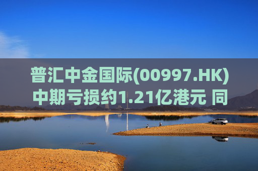 普汇中金国际(00997.HK)中期亏损约1.21亿港元 同比下降约47.62%
