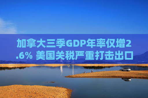 加拿大三季GDP年率仅增2.6% 美国关税严重打击出口 企业和消费者信心受挫