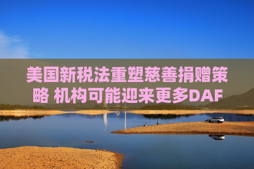 美国新税法重塑慈善捐赠策略 机构可能迎来更多DAF资金流入