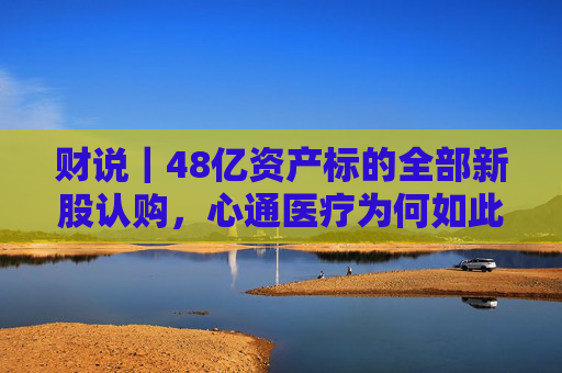 财说｜48亿资产标的全部新股认购，心通医疗为何如此激进？