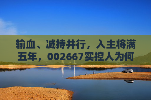 输血、减持并行，入主将满五年，002667实控人为何突然筹划离场？  第1张