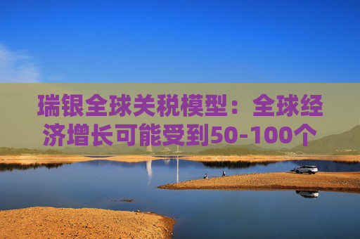 瑞银全球关税模型：全球经济增长可能受到50-100个基点的拖累