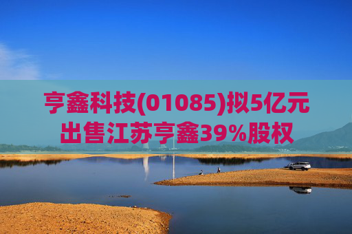 亨鑫科技(01085)拟5亿元出售江苏亨鑫39%股权