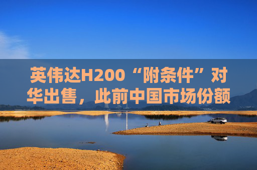英伟达H200“附条件”对华出售，此前中国市场份额清零