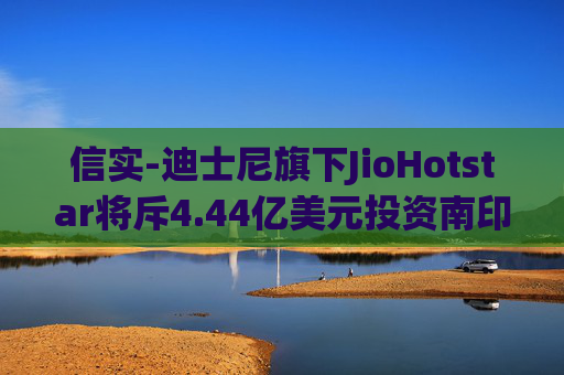 信实-迪士尼旗下JioHotstar将斥4.44亿美元投资南印度内容