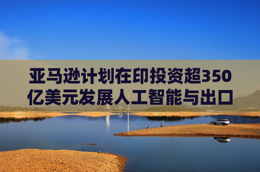 亚马逊计划在印投资超350亿美元发展人工智能与出口业务