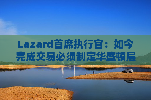 Lazard首席执行官：如今完成交易必须制定华盛顿层面的策略