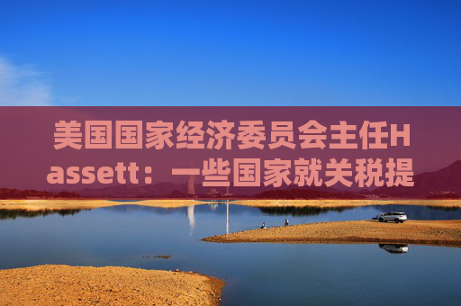 美国国家经济委员会主任Hassett：一些国家就关税提出“很棒”的协议