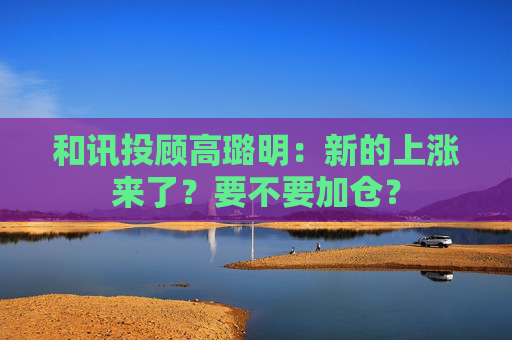和讯投顾高璐明：新的上涨来了？要不要加仓？