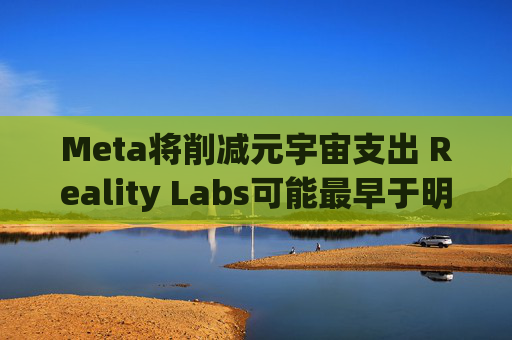 Meta将削减元宇宙支出 Reality Labs可能最早于明年1月裁员