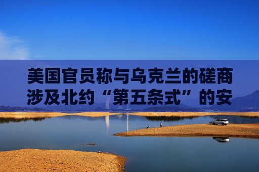 美国官员称与乌克兰的磋商涉及北约“第五条式”的安全保障